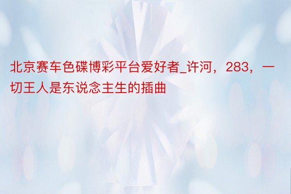 北京赛车色碟博彩平台爱好者_许河,283,一切王人是东说念主生的插曲