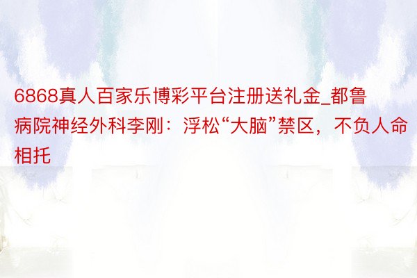 6868真人百家乐博彩平台注册送礼金_都鲁病院神经外科李刚:浮松“大脑”禁区,不负人命相托