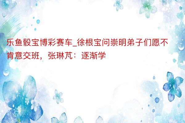 乐鱼骰宝博彩赛车_徐根宝问崇明弟子们愿不肯意交班，张琳芃：逐渐学
