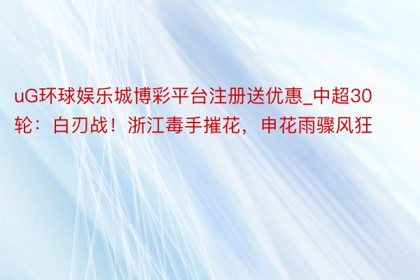 uG环球娱乐城博彩平台注册送优惠_中超30轮：白刃战！浙江毒手摧花，申花雨骤风狂