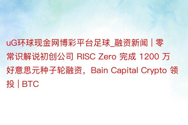 uG环球现金网博彩平台足球_融资新闻 | 零常识解说初创公司 RISC Zero 完成 1200 万好意思元种子轮融资，Bain Capital Crypto 领投 | BTC