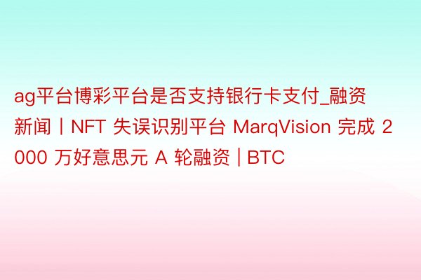 ag平台博彩平台是否支持银行卡支付_融资新闻丨NFT 失误识别平台 MarqVision 完成 2000 万好意思元 A 轮融资 | BTC