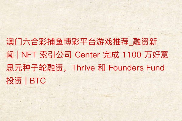 澳门六合彩捕鱼博彩平台游戏推荐_融资新闻 | NFT 索引公司 Center 完成 1100 万好意思元种子轮融资,Thrive 和 Founders Fund 投资 | BTC