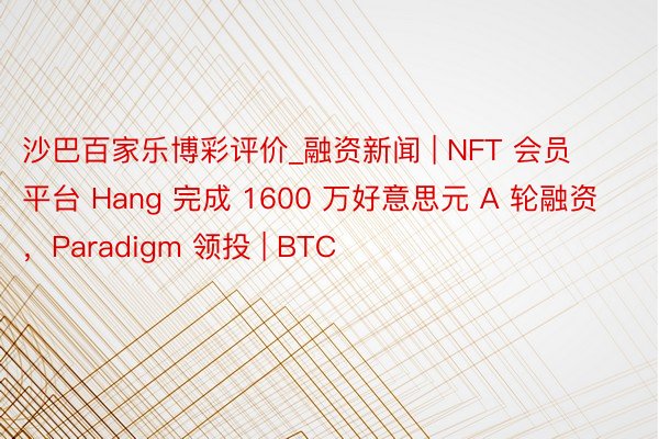 沙巴百家乐博彩评价_融资新闻 | NFT 会员平台 Hang 完成 1600 万好意思元 A 轮融资,Paradigm 领投 | BTC