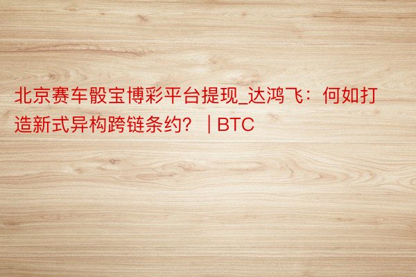 北京赛车骰宝博彩平台提现_达鸿飞：何如打造新式异构跨链条约？ | BTC