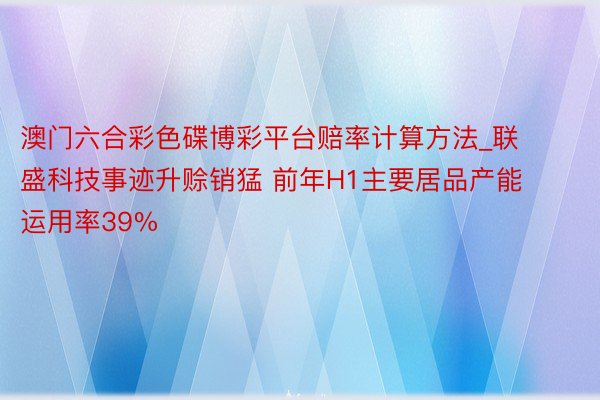 澳门六合彩色碟博彩平台赔率计算方法_联盛科技事迹升赊销猛 前年H1主要居品产能运用率39%