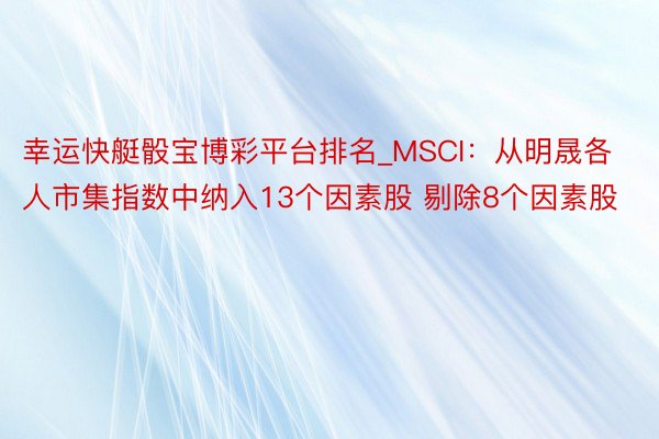 幸运快艇骰宝博彩平台排名_MSCI:从明晟各人市集指数中纳入13个因素股 剔除8个因素股