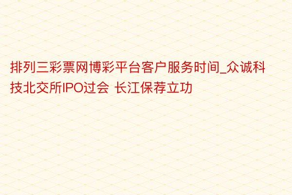 排列三彩票网博彩平台客户服务时间_众诚科技北交所IPO过会 长江保荐立功