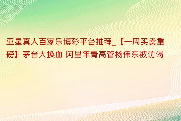 亚星真人百家乐博彩平台推荐_【一周买卖重磅】茅台大换血 阿里年青高管杨伟东被访谒