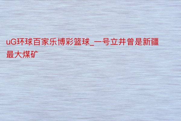 uG环球百家乐博彩篮球_一号立井曾是新疆最大煤矿