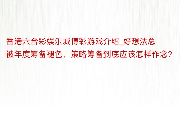 香港六合彩娱乐城博彩游戏介绍_好想法总被年度筹备褪色,策略筹备到底应该怎样作念?