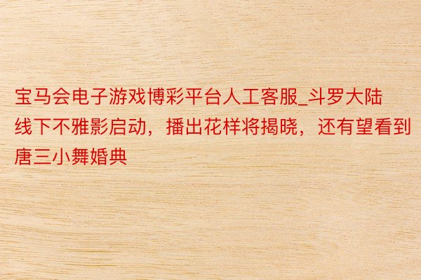 宝马会电子游戏博彩平台人工客服_斗罗大陆线下不雅影启动,播出花样将揭晓,还有望看到唐三小舞婚典