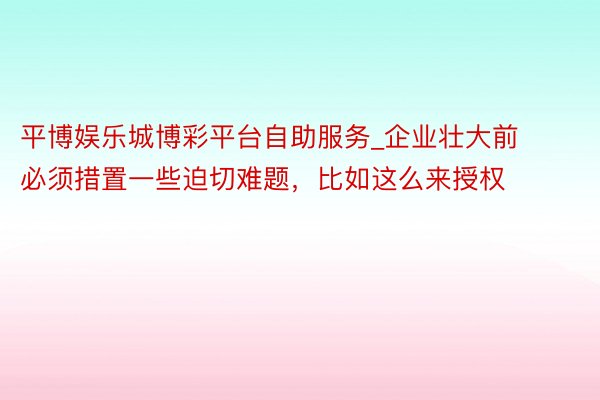 平博娱乐城博彩平台自助服务_企业壮大前必须措置一些迫切难题,比如这么来授权