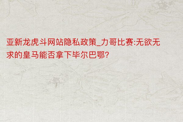 亚新龙虎斗网站隐私政策_力哥比赛:无欲无求的皇马能否拿下毕尔巴鄂?