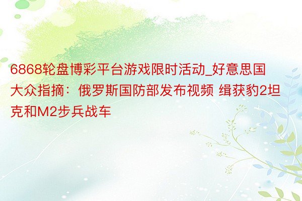 6868轮盘博彩平台游戏限时活动_好意思国大众指摘:俄罗斯国防部发布视频 缉获豹2坦克和M2步兵战车
