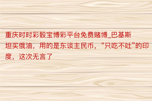重庆时时彩骰宝博彩平台免费赌博_巴基斯坦买俄油,用的是东谈主民币,“只吃不吐”的印度,这次无言了