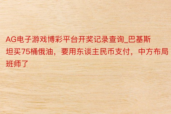 AG电子游戏博彩平台开奖记录查询_巴基斯坦买75桶俄油,要用东谈主民币支付,中方布局班师了