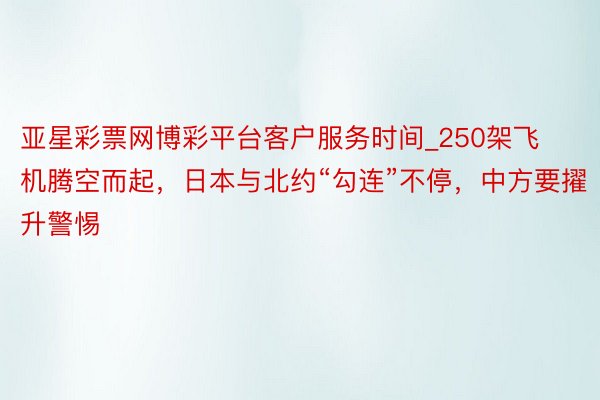 亚星彩票网博彩平台客户服务时间_250架飞机腾空而起,日本与北约“勾连”不停,中方要擢升警惕